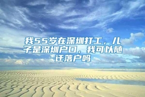 我55岁在深圳打工，儿子是深圳户口，我可以随迁落户吗