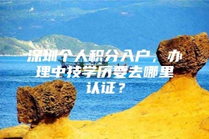 深圳个人积分入户，办理中技学历要去哪里认证？