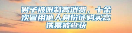 男子被限制高消费，十余次冒用他人身份证购买高铁票被查获