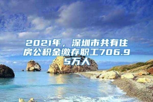 2021年，深圳市共有住房公积金缴存职工706.95万人