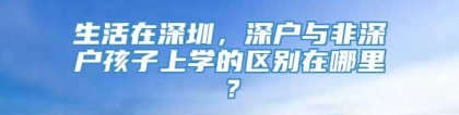 生活在深圳，深户与非深户孩子上学的区别在哪里？