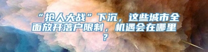 “抢人大战”下沉，这些城市全面放开落户限制，机遇会在哪里？