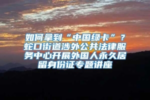 如何拿到“中国绿卡”？蛇口街道涉外公共法律服务中心开展外国人永久居留身份证专题讲座