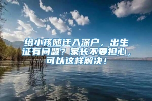 给小孩随迁入深户，出生证有问题？家长不要担心，可以这样解决！