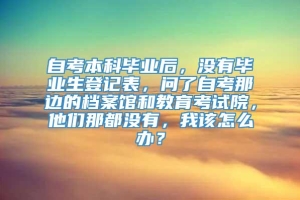 自考本科毕业后，没有毕业生登记表，问了自考那边的档案馆和教育考试院，他们那都没有，我该怎么办？