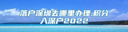 落户深圳去哪里办理,积分入深户2022