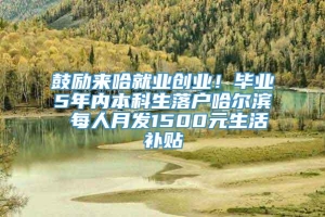 鼓励来哈就业创业！毕业5年内本科生落户哈尔滨 每人月发1500元生活补贴