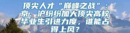 顶尖人才“巅峰之战”：京、沪纷纷加大顶尖高校毕业生引进力度，谁能占得上风？