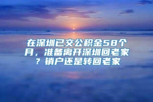 在深圳已交公积金58个月，准备离开深圳回老家？销户还是转回老家