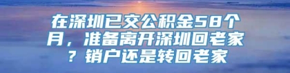 在深圳已交公积金58个月，准备离开深圳回老家？销户还是转回老家