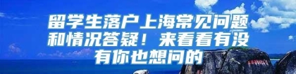 留学生落户上海常见问题和情况答疑！来看看有没有你也想问的→