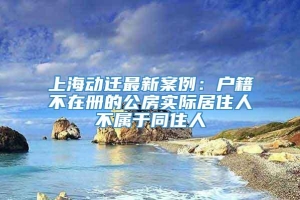 上海动迁最新案例：户籍不在册的公房实际居住人不属于同住人