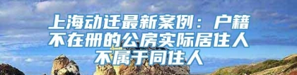 上海动迁最新案例：户籍不在册的公房实际居住人不属于同住人