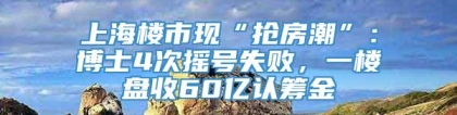 上海楼市现“抢房潮”：博士4次摇号失败，一楼盘收60亿认筹金