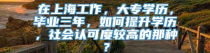 在上海工作，大专学历，毕业三年，如何提升学历，社会认可度较高的那种？