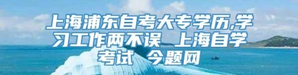 上海浦东自考大专学历,学习工作两不误 上海自学考试 今题网