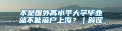 不是国外高水平大学毕业就不能落户上海？｜辟谣