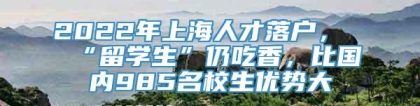 2022年上海人才落户，“留学生”仍吃香，比国内985名校生优势大