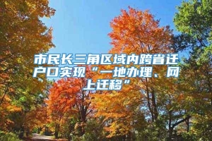 市民长三角区域内跨省迁户口实现“一地办理、网上迁移”