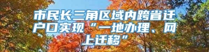 市民长三角区域内跨省迁户口实现“一地办理、网上迁移”