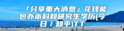 「分享重大消息」花钱能包办本科和研究生学历(今日／知乎)TT