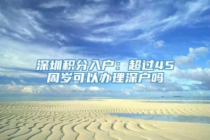 深圳积分入户：超过45周岁可以办理深户吗