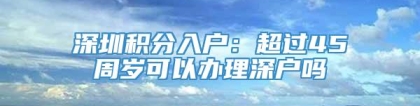 深圳积分入户：超过45周岁可以办理深户吗