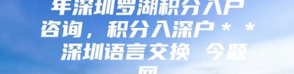 年深圳罗湖积分入户咨询，积分入深户＊＊ 深圳语言交换 今题网