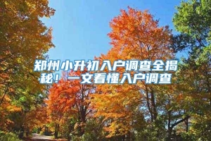 郑州小升初入户调查全揭秘！一文看懂入户调查