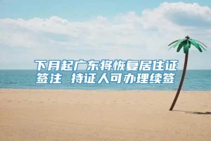 下月起广东将恢复居住证签注 持证人可办理续签