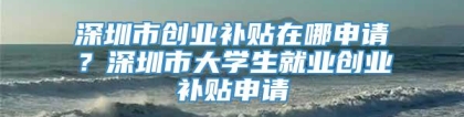 深圳市创业补贴在哪申请？深圳市大学生就业创业补贴申请