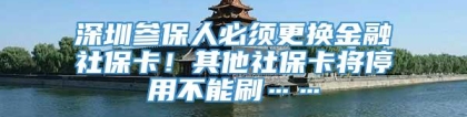 深圳参保人必须更换金融社保卡！其他社保卡将停用不能刷……