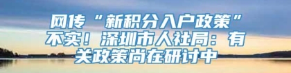 网传“新积分入户政策”不实！深圳市人社局：有关政策尚在研讨中