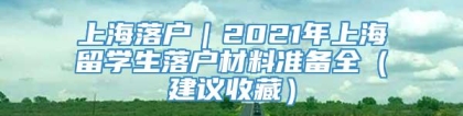 上海落户｜2021年上海留学生落户材料准备全（建议收藏）