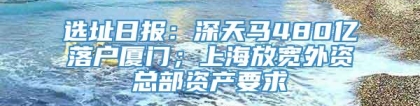 选址日报：深天马480亿落户厦门；上海放宽外资总部资产要求