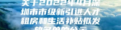 关于2022年4月深圳市市级新引进人才租房和生活补贴拟发放名单的公示