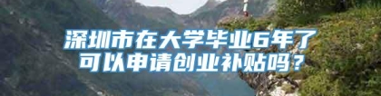 深圳市在大学毕业6年了可以申请创业补贴吗？