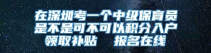 在深圳考一个中级保育员是不是可不可以积分入户领取补贴  报名在线