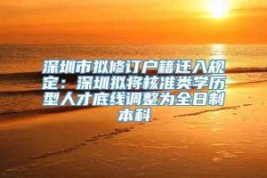 深圳市拟修订户籍迁入规定：深圳拟将核准类学历型人才底线调整为全日制本科