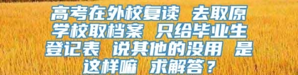 高考在外校复读 去取原学校取档案 只给毕业生登记表 说其他的没用 是这样嘛 求解答？