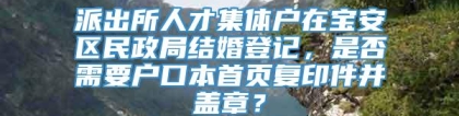 派出所人才集体户在宝安区民政局结婚登记，是否需要户口本首页复印件并盖章？