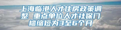 上海临港人才住房政策调整 重点单位人才社保门槛缩短为3至6个月