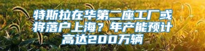 特斯拉在华第二座工厂或将落户上海？年产能预计高达200万辆