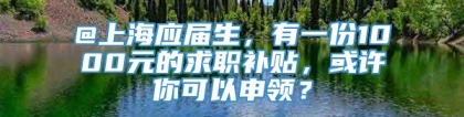 @上海应届生，有一份1000元的求职补贴，或许你可以申领？