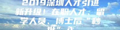 2019深圳人才引进新升级！在职人才、留学人员、博士后“秒批”入