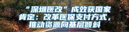 “深圳医改”成效获国家肯定：改革医保支付方式，推动资源向基层倾斜