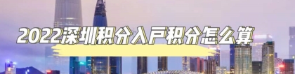2022深圳入户：积分入户怎么算自己的积分？