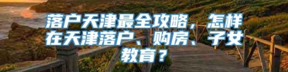 落户天津最全攻略，怎样在天津落户、购房、子女教育？