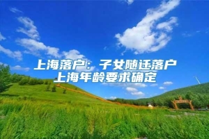 上海落户：子女随迁落户上海年龄要求确定