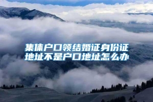 集体户口领结婚证身份证地址不是户口地址怎么办